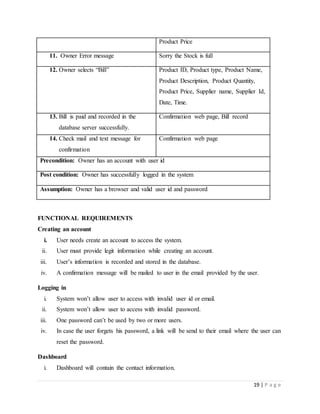 19 | P a g e
Product Price
11. Owner Error message Sorry the Stock is full
12. Owner selects “Bill” Product ID, Product type, Product Name,
Product Description, Product Quantity,
Product Price, Supplier name, Supplier Id,
Date, Time.
13. Bill is paid and recorded in the
database server successfully.
Confirmation web page, Bill record
14. Check mail and text message for
confirmation
Confirmation web page
Precondition: Owner has an account with user id
Post condition: Owner has successfully logged in the system
Assumption: Owner has a browser and valid user id and password
FUNCTIONAL REQUIREMENTS
Creating an account
i. User needs create an account to access the system.
ii. User must provide legit information while creating an account.
iii. User’s information is recorded and stored in the database.
iv. A confirmation message will be mailed to user in the email provided by the user.
Logging in
i. System won’t allow user to access with invalid user id or email.
ii. System won’t allow user to access with invalid password.
iii. One password can’t be used by two or more users.
iv. In case the user forgets his password, a link will be send to their email where the user can
reset the password.
Dashboard
i. Dashboard will contain the contact information.
 
