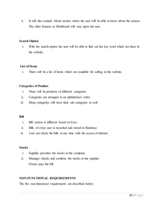 20 | P a g e
ii. It will also contain About section where the user will be able to know about the system.
The other features in Dashboard will vary upon the user.
Search Option
i. With the search option the user will be able to find out the key word which are there in
the website.
List of Items
i. There will be a list of items which are available for selling in the website.
Categories of Product
i. There will be products of different categories.
ii. Categories are arranged in an alphabetical order.
iii. Many categories will have their sub categories as well.
Bill
i. Bill system is different based on User.
ii. Bills of every user is recorded and stored in Database.
iii. User can check the bills at any time with the access of internet.
Stocks
i. Supplier provides the stocks to the company.
ii. Manager checks and confirms the stocks to the supplier.
Owner pays the bill.
NON-FUNCTIONAL REQUIREMENTS
The five non-functional requirements are described below:
 