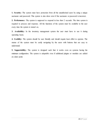 21 | P a g e
1. Security: The system must have protection from all the unauthorized users by using a unique
username and password. This system is also show error if the username or password is incorrect.
2. Performance: The system is supposed to respond in less than 2 seconds. The time system is
required to process and response. All the functions of the system must be available to the user
every time the system is turned on.
3. Availability: In the inventory management system the user must have to use it during
operating hours.
4. Usability: The system should be user friendly and should require least effort to operate. The
menus of the system must be easily navigating by the users with buttons that are easy to
understand.
5. Supportability: The system is designed such that it works even on systems having the
minimum configuration. The system is adaptable even if additional plugins or modules are added
at a later point.
 