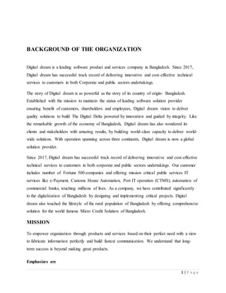 3 | P a g e
BACKGROUND OF THE ORGANIZATION
Digital dream is a leading software product and services company in Bangladesh. Since 2017,
Digital dream has successful track record of delivering innovative and cost-effective technical
services to customers in both Corporate and public sectors undertakings.
The story of Digital dream is as powerful as the story of its country of origin- Bangladesh.
Established with the mission to maintain the status of leading software solution provider
ensuring benefit of customers, shareholders and employees, Digital dream vision to deliver
quality solutions to build The Digital Delta powered by innovation and guided by integrity. Like
the remarkable growth of the economy of Bangladesh, Digital dream has also wondered its
clients and stakeholders with amazing results, by building world-class capacity to deliver world-
wide solutions. With operation spanning across three continents, Digital dream is now a global
solution provider.
Since 2017, Digital dream has successful track record of delivering innovative and cost-effective
technical services to customers in both corporate and public sectors undertakings. Our customer
includes number of Fortune 500 companies and offering mission critical public services IT
services like e-Payment, Customs House Automation, Port IT operation (CTMS), automation of
commercial banks, touching millions of lives. As a company, we have contributed significantly
to the digitalization of Bangladesh by designing and implementing critical projects. Digital
dream also touched the lifestyle of the rural population of Bangladesh by offering comprehensive
solution for the world famous Micro Credit Solution of Bangladesh.
MISSION
To empower organization through products and services based on their perfect need with a view
to fabricate information perfectly and build fastest communication. We understand that long-
term success is beyond making great products.
Emphasizes are
 