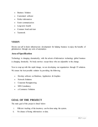 4 | P a g e
 Business Solution
 Customized software
 Perfect information
 Faster communication
 Long-term benefit
 Common bond and trust
 Teamwork
VISION
Devote our-self in faster infrastructure development for helping business to enjoy the benefits of
globalization through any sorts of automation.
Area of Specification
Technology is changing dramatically; with the advent of information technology global business
is changing drastically. No body survives except those who are adjustable to the change.
Now to coup up with this rapid change, we are developing our organization through IT solutions.
We ensure the best possible solution by providing the following.
 Develop software on Database, Application & Graphics
 Network Solutions
 Corporate Reengineering
 MIS Consultancy
 e-Commerce Solutions
GOAL OF THE PROJECT
The main goal of this project is listed below:
i. Efficient tracking of the inventory can be done using the system.
ii. No chance of losing information or data.
 