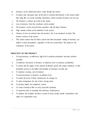 5 | P a g e
iii. Inventory can be added and remove easily through the system.
iv. It reduces time and paper since all the data is recorded electronically in the system rather
than using files as a result searching information about a product becomes way too easy.
v. The inventory is always up to date in the system.
vi. Loss of inventory from the warehouse can be avoided.
vii. The inventory can be accessed from anywhere with the help of internet.
viii. Huge amount of data can be monitored in the system.
ix. Chances of error are reduced since the inventory list is not monitored by hand. This
ensures accuracy in the system.
x. This system ensures that all orders, reports and other documents relating to inventory are
uniform in their presentation, regardless of who has created them. This improves the
consistency in the system.
OBJECTIVE OF THE PROJECT
i. To keep inventory at sufficiently high level to perform production and sales activities
smoothly.
ii. To minimize investment in inventory at minimum level to maximize profitability.
iii. To ensure that the supply of raw material & finished goods will remain continuous so that
production process is not halted and demands of customers are duly met.
iv. To minimize carrying cost of inventory.
v. To keep investment in inventory at optimum level.
vi. To reduce the losses of theft, obsolescence & wastage etc.
vii. To make arrangement for sale of slow moving items.
viii. To produce simple not complexity system.
ix. To create a backup of files in every successful operation.
x. To spend less time in searching and retrieving of information.
xi. To maintain the complete inventory records of stock, receipt, details of purchasers and
sellers for a department store.
 