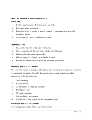 6 | P a g e
IDENTIFY PROBLEM AND OPPORTUNITY
PROBLEM
i. It is bit tough to validate all the information correctly.
ii. Information might get hacked.
iii. Power loss or loss of internet or network connectivity can render the system to be
temporarily useless.
iv. Server might get crash or could be down as well.
OPPORTUNITICS
i. Saves a lot of time for all the users in the system.
ii. Can be accessed easily form anywhere with the help of Internet.
iii. Goods can be select easily with one click.
iv. Different categories of goods can be selected at a time.
v. Records and information of the goods will be shown in the system.
EXISTING SYSTEM OVERVIEW
As we know the manual processing is quite tedious, time consuming, less accurate in comparison
to computerized processing. Obviously, the present system is not is exception consultant
encountering all the above problems.
i. Time consuming.
ii. It is very tedious.
iii. All information is not placed separately.
iv. Lot of paper work.
v. Slow data processing.
vi. Not user-friendly environment.
vii. It is difficult to found records due file management system.
PROPOSED SYSTEM OVERVIEW
In new computerized system I tried to give these facilities.
 