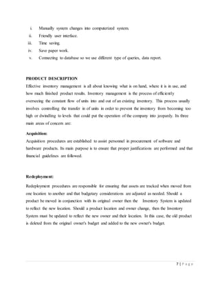 7 | P a g e
i. Manually system changes into computerized system.
ii. Friendly user interface.
iii. Time saving.
iv. Save paper work.
v. Connecting to database so we use different type of queries, data report.
PRODUCT DESCRIPTION
Effective inventory management is all about knowing what is on hand, where it is in use, and
how much finished product results. Inventory management is the process of efficiently
overseeing the constant flow of units into and out of an existing inventory. This process usually
involves controlling the transfer in of units in order to prevent the inventory from becoming too
high or dwindling to levels that could put the operation of the company into jeopardy. Its three
main areas of concern are:
Acquisition:
Acquisition procedures are established to assist personnel in procurement of software and
hardware products. Its main purpose is to ensure that proper justifications are performed and that
financial guidelines are followed.
Redeployment:
Redeployment procedures are responsible for ensuring that assets are tracked when moved from
one location to another and that budgetary considerations are adjusted as needed. Should a
product be moved in conjunction with its original owner then the Inventory System is updated
to reflect the new location. Should a product location and owner change, then the Inventory
System must be updated to reflect the new owner and their location. In this case, the old product
is deleted from the original owner's budget and added to the new owner's budget.
 