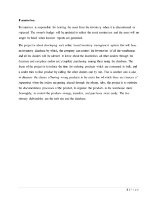 8 | P a g e
Termination:
Termination is responsible for deleting the asset from the inventory when it is discontinued or
replaced. The owner's budget will be updated to reflect the asset termination and the asset will no
longer be listed when location reports are generated.
The project is about developing such online based inventory management system that will have
an inventory database by which, the company can control the inventories of all the warehouses
and all the dealers will be allowed to know about the inventories of other dealers through the
database and can place orders and complete purchasing among them using the database. The
focus of the project is to reduce the time for ordering products which are consumed in bulk, and
a dealer tries to find product by calling the other dealers one by one. That is another aim is also
to eliminate the chance of having wrong products in the order line of which there are chances of
happening when the orders are getting placed through the phone. Also, the project is to optimize
the documentation processes of the product, to organize the products in the warehouse more
thoroughly, to control the products storage, transfers, and purchases more easily. The two
primary deliverables are the web site and the database.
 