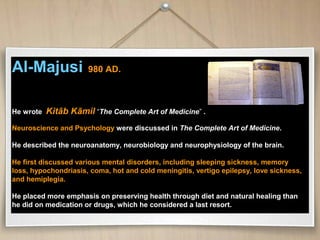 Al-Majusi 980 AD.
He wrote Kitāb Kāmil “The Complete Art of Medicine” .
Neuroscience and Psychology were discussed in The Complete Art of Medicine.
He described the neuroanatomy, neurobiology and neurophysiology of the brain.
He first discussed various mental disorders, including sleeping sickness, memory
loss, hypochondriasis, coma, hot and cold meningitis, vertigo epilepsy, love sickness,
and hemiplegia.
He placed more emphasis on preserving health through diet and natural healing than
he did on medication or drugs, which he considered a last resort.
 
