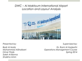 Presented by:
Badr Al Mulla
Mohammed AlShaibani
Omar Thiab
Saleh Al Banna
Shaikha Amin
DWC – Al Maktoum International Airport
Location and Layout Analysis
Supervised by:
Dr. Rami Al Hadeethi
Operations Management Course
Spring 2014
 