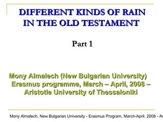 DIFFERENT KINDS OF RAIN
IN THE OLD TESTAMENT
Part 1

Mony Almalech (New Bulgarian University)
Erasmus programme, March – April, 2008 –
Aristotle University of Thessaloniki

Mony Almalech, New Bulgarian University - Erasmus Program, March-April, 2008 - Ar

 