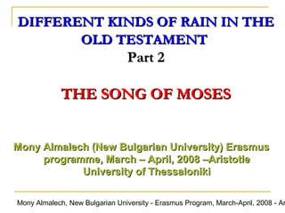 DIFFERENT KINDS OF RAIN IN THE
OLD TESTAMENT

Part 2

THE SONG OF MOSES
Mony Almalech (New Bulgarian University) Erasmus
programme, March – April, 2008 –Aristotle
University of Thessaloniki

Mony Almalech, New Bulgarian University - Erasmus Program, March-April, 2008 - Ar

 