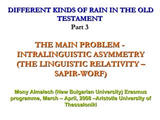 DIFFERENT KINDS OF RAIN IN THE OLD
TESTAMENT
Part 3

THE MAIN PROBLEM INTRALINGUISTIC ASYMMETRY
(THE LINGUISTIC RELATIVITY –
SAPIR-WORF)
Mony Almalech (New Bulgarian University) Erasmus
programme, March – April, 2008 –Aristotle University of
Thessaloniki

 