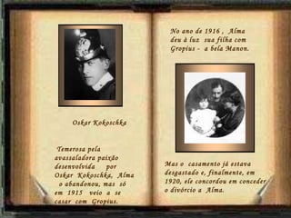 No ano de 1916 ,  Alma  deu à luz  sua filha com Gropius -  a bela Manon. Oskar Kokoschka Temerosa pela avassaladora paixão  desenvolvida  por Oskar  Kokoschka,  Alma  o abandonou, mas  só  em  1915  veio  a  se casar  com  Gropius. Mas o  casamento já estava desgastado e, finalmente, em 1920, ele concordou em conceder o divórcio a  Alma.  