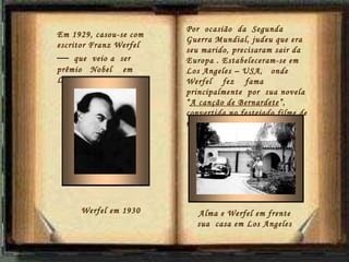 Por  ocasião  da  Segunda  Guerra Mundial, judeu que era seu marido, precisaram sair da Europa . Estabeleceram-se em Los Angeles – USA,  onde  Werfel  fez  fama principalmente  por  sua novela “ A canção de Bernardete ”, convertida no festejado filme de mesmo nome. Em 1929, casou-se com  escritor Franz Werfel  —   que  veio a  ser  prêmio  Nobel  em Literatura.. Werfel em 1930 Alma e Werfel em frente sua  casa em Los Angeles 