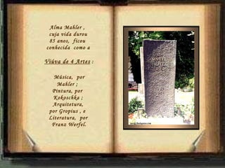 Alma Mahler ,  cuja vida durou 85 anos,  ficou  conhecida  como a Viúva de 4 Artes  : Música,  por Mahler ;  Pintura, por  Kokoschka ; Arquitetura,  por Gropius , e  Literatura,  por Franz Werfel. 