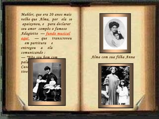 Alma com sua filha Anna  Mahler, que era 20 anos mais velho que  Alma,  por  ela  se  apaixonou, e   para declarar seu amor  compôs o famoso Adagietto  —  fundo musical aquí   —  que  transcreveu    em partitura  e  entregou  a  ela comunicando :  —  "Não sou bom com palavras...".  Casaram-se em 1902,  e tiveram  2 filhas. 