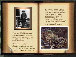 De 1911 a 1913,  Alma teve um  rumoroso   affair  com  o  pintor  Oskar  Kokoschka  ,  que  a retratou  várias  vezes  em seu “ Der Windsbraut “ –  a esposa do vento.   Foto de  Mahler em sua última tournée, de Nova York  para a Europa, em abril de 1911. Pouco  tempo  depois, precisamente  em  18  de  maio desse  mesmo  ano ,  Mahler  veio  a falecer.  