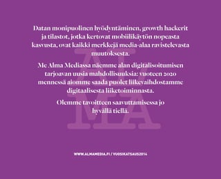 Datan monipuolinen hyödyntäminen, growth hackerit
ja tilastot, jotka kertovat mobiilikäytön nopeasta
kasvusta, ovat kaikki merkkejä media-alaa ravistelevasta
muutoksesta.
Me Alma Mediassa näemme alan digitalisoitumisen
tarjoavan uusia mahdollisuuksia: vuoteen 2020
mennessä aiomme saada puolet liikevaihdostamme
digitaalisesta liiketoiminnasta.
Olemme tavoitteen saavuttamisessa jo
hyvällä tiellä.
WWW.ALMAMEDIA.FI / VUOSIKATSAUS2014
 