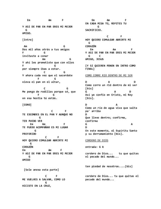Em Am F
Y ASI DE PAR EN PAR ERES MI MEJOR
G
AMIGO.
[Intro]
Am G
Dos mil años atrás a tus amigos
F G
invitaste a cenar
Am G
Y ahí les prometiste que con ellos
F G
por siempre ibas a estar.
C G
Y ahora cada vez que el sacerdote
F G
eleva el pan en el altar,
C G
Me pongo de rodillas porque sé, que
F G
en esa hostia tú estás.
[CORO]
C F
TE ESCONDES EN EL PAN Y AUNQUE NO
G
TER PUEDO VER
Em Am F
TE PUEDO ACOMPAÑAR ES MI LUGAR
G
PREFERIDO
C F
HOY QUIERO COMULGAR ABRIRTE MI
G
CORAZÓN
Em Am F
Y ASI DE PAR EN PAR ERES MI MEJOR
G
AMIGO
[Sele anexa esta parte]
C F
ME VUELVES A SALVAR, COMO LO
G
HICISTE EN LA CRUZ,
Em Am F
EN CADA MISA TÚ, REPITES TU
G
SACRIFICIO.
C F
HOY QUIERO COMULGAR ABRIRTE MI
G
CORAZÓN
Em Am F
Y ASI DE PAR EN PAR ERES MI MEJOR
G C
AMIGO, JESUS
[Y SI QUIEREN PONEN EN INTRO COMO
FINAL]
COMO CORRE RIO DENTRO DE MI SER
D A D
Como corre un rió dentro de mi ser
[bis]
G A D
Así yo confío en Cristo, mi Rey
[bis].
D A
Como un río de agua viva que salta
pa' arriba
D
Que llevo dentro; confirma,
confirma
G A
D
En este momento, el Espíritu Santo
y su derramamiento [bis].
CORDERO DE DIOS
entrada: G A
cordero de Dios... tu que quitas
el pecado del mundo...
ten piedad de nosotros....[bis]
cordero de Dios... tu que quitas el
pecado del mundo...
 