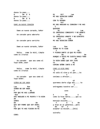 danos la paaz....
D Bm G A
danos la paaz....
D Bm G A
danos la paaz....
DAME UN NUEVO CORAZON
Dame un nuevo corazón, Señor
Un corazón para adorarte
Un corazón para servirte
Dame un nuevo corazón, Señor
Dulce, como la miel, Limpio
como el cristal
Un corazón que sea como el
tuyo Seño..ooor
Dulce, como la miel, Limpio
como el cristal
Un corazón que sea como el
tuyo Señor.
SEÑOR NO SOY NADA
Lam Rem
SEÑOR NO SOY NADA
F Mi
POR QUE ME HAS LLAMADO
Rem
HAS HABLADO A MI PUERTA Y TU BIEN
Am
SABES
Dm Am
QUE SOY POBRE QUE SOY DEBIL
Fa Mi
POR QUE TE HAS FIAJDO EN MI
CORO:
Mi Mi7 Lam
ME HAS SEDUCIDO SEÑOR
Fa
CON TU MIRADA
Sol
ME HAS HABLADO AL CORAZON Y ME HAS
C
QUERIDO
Mi Lam
ES IMPOSIBLE CONOCERTE Y NO AMARTE
Fa Mi
ES IMPOSIBLE AMARTE Y NO SERVIRTE
Mi7 Lam
ME HAS SEDUCIDO SEÑOR
Lam Rem
SEÑOR YO TE SIGO
F Mi
Y PIENSO DARTE LO QUE ME PIDES
Dm Am
AUNQUE A VECES ME CUESTA DARLO TODO
Dm Am
TU BIEN SABES QUE SOY TUYO
Fa Mi
CAMINA SEÑOR JUNTO A MÍ
COMO LO HIZO MARI
C G7
no solo el vino y el pan....te
C
venimos a ofrecer...
G7
queremos darte algo mas..... te
C
entregamos nuestro ser....
coro
E Am E
como lo hiso maria......que su
Am
mensaje escucho.....
F G C Am
y dijo un si generoso...para
Dm G7 C
aceptar su mision....[bis]
estrofa:
 