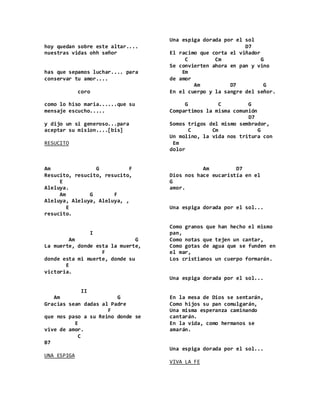 hoy quedan sobre este altar....
nuestras vidas ohh señor
has que sepamos luchar.... para
conservar tu amor....
coro
como lo hiso maria......que su
mensaje escucho.....
y dijo un si generoso...para
aceptar su mision....[bis]
RESUCITO
Am G F
Resucito, resucito, resucito,
E
Aleluya.
Am G F
Aleluya, Aleluya, Aleluya, ,
E
resucito.
I
Am G
La muerte, donde esta la muerte,
F
donde esta mi muerte, donde su
E
victoria.
II
Am G
Gracias sean dadas al Padre
F
que nos paso a su Reino donde se
E
vive de amor.
C
B7
UNA ESPIGA
Una espiga dorada por el sol
D7
El racimo que corta el viñador
C Cm G
Se convierten ahora en pan y vino
Em
de amor
Am D7 G
En el cuerpo y la sangre del señor.
G C G
Compartimos la misma comunión
D7
Somos trigos del mismo sembrador,
C Cm G
Un molino, la vida nos tritura con
Em
dolor
Am D7
Dios nos hace eucaristía en el
G
amor.
Una espiga dorada por el sol...
Como granos que han hecho el mismo
pan,
Como notas que tejen un cantar,
Como gotas de agua que se funden en
el mar,
Los cristianos un cuerpo formarán.
Una espiga dorada por el sol...
En la mesa de Dios se sentarán,
Como hijos su pan comulgarán,
Una misma esperanza caminando
cantarán.
En la vida, como hermanos se
amarán.
Una espiga dorada por el sol...
VIVA LA FE
 