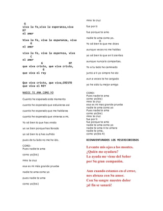 G
viva la fe,viva la esperanza,viva
D7
el amor
Viva la fe, viva la esparanza, viva
G
el amor
viva la fe, viva la espernza, viva
C
el amor
G D7
que viva cristo, que viva cristo,
G
que viva el rey
Que viva cristo, que viva,CRISTO
que viva el REY
NADIE TE AMA COMO YO
Cuanto he esperado este momento
cuanto he esperado que estuvieras asi
cuanto he esperado que me hablaras
cuanto he esperado que vinieras a mi.
Yo sé bien lo que has vivido
yo se bien porque has llorado
yo sé bien lo q has sufrido
pues de tu lado no me he ido.
CORO:
Pues nadie te ama
como yo(bis)
mira la cruz
esa es mi más grande prueba
nadie te ama como yo
pues nadie te ama
como yo(bis)
mira la cruz
fue por ti
fue porque te amo
nadie te ama como yo.
II
Yo sé bien lo que me dices
aunque veces no me hablas
yo sé bien lo que en ti sientes
aunque nunca lo compartas.
Yo a tu lado he caminado
junto a ti yo simpre he ido
aun a veces te he cargado
yo he sido tu mejor amigo
Tomado de AlbumCancionYLetra.com
CORO:
Pues nadie te ama
como yo(bis)
mira la cruz
esa es mi mas grande prueba
nadie te ama como yo
Pues nadie te ama
como yo(bis)
mira la cruz
fue por ti
fue porque te amo
nadie te ama como yo
nadie te ama ni te amara
nadie te ama,
como yo(bis 4)
BIENAVENTURADOS LOS MISERICODIOSOS
Levanto mis ojos a los montes.
¿Quién me ayudara?
La ayuda me viene del Señor
por Su gran compasión.
Aun cuando estamos en el error,
nos abraza con Su amor.
Con Su sangre nuestro dolor
¡al fin se sanará!
 