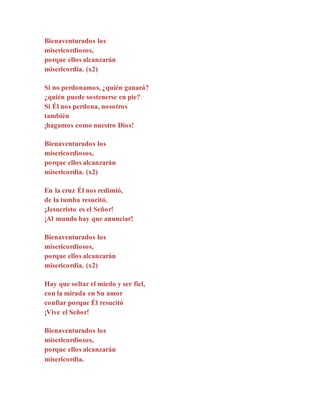 Bienaventurados los
misericordiosos,
porque ellos alcanzarán
misericordia. (x2)
Si no perdonamos, ¿quién ganará?
¿quién puede sostenerse en pie?
Si Él nos perdona, nosotros
también
¡hagamos como nuestro Dios!
Bienaventurados los
misericordiosos,
porque ellos alcanzarán
misericordia. (x2)
En la cruz Él nos redimió,
de la tumba resucitó.
¡Jesucristo es el Señor!
¡Al mundo hay que anunciar!
Bienaventurados los
misericordiosos,
porque ellos alcanzarán
misericordia. (x2)
Hay que soltar el miedo y ser fiel,
con la mirada en Su amor
confiar porque Él resucitó
¡Vive el Señor!
Bienaventurados los
misericordiosos,
porque ellos alcanzarán
misericordia.
 