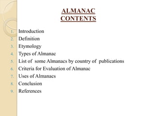 ALMANAC
CONTENTS
1. Introduction
2. Definition
3. Etymology
4. Types of Almanac
5. List of some Almanacs by country of publications
6. Criteria for Evaluation of Almanac
7. Uses of Almanacs
8. Conclusion
9. References
 