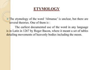 ETYMOLOGY
 The etymology of the word „Almanac‟ is unclear, but there are
several theories. One of them is :
The earliest documented use of the word in any language
is in Latin in 1267 by Roger Bacon, where it meant a set of tables
detailing movements of heavenly bodies including the moon.
 