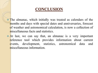 CONCLUSION
 The almanac, which initially was treated as calendars of the
months and days with special dates and anniversaries, forecast
of weather and astronomical calculation, is now a collection of
miscellaneous facts and statistics.
 At last, we can say that, an almanac is a very important
reference tool which provides information about current
events, development, statistics, astronomical data and
miscellaneous information.
 