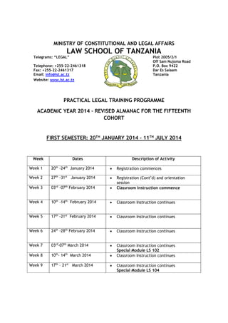 MINISTRY OF CONSTITUTIONAL AND LEGAL AFFAIRS
LAW SCHOOL OF TANZANIA
Telegrams: “LEGAL” Plot 2005/2/1
Off Sam Nujoma Road
Telephone: +255-22-2461318 P.O. Box 9422
Fax: +255-22-2461317 Dar Es Salaam
Email: info@lst.ac.tz Tanzania
Website: www.lst.ac.tz
PRACTICAL LEGAL TRAINING PROGRAMME
ACADEMIC YEAR 2014 – REVISED ALMANAC FOR THE FIFTEENTH
COHORT
FIRST SEMESTER: 20TH
JANUARY 2014 – 11TH
JULY 2014
Week Dates Description of Activity
Week 1 20th
-24th
January 2014  Registration commences
Week 2 27th
-31st
January 2014  Registration (Cont’d) and orientation
session
Week 3 03rd
-07th
February 2014  Classroom Instruction commence
Week 4 10th
-14th
February 2014  Classroom Instruction continues
Week 5 17th
-21st
February 2014  Classroom Instruction continues
Week 6 24th
-28th
February 2014  Classroom Instruction continues
Week 7 03rd
-07th
March 2014  Classroom Instruction continues
Special Module LS 102
Week 8 10th
- 14th
March 2014  Classroom Instruction continues
Week 9 17th
– 21st
March 2014  Classroom Instruction continues
Special Module LS 104
 