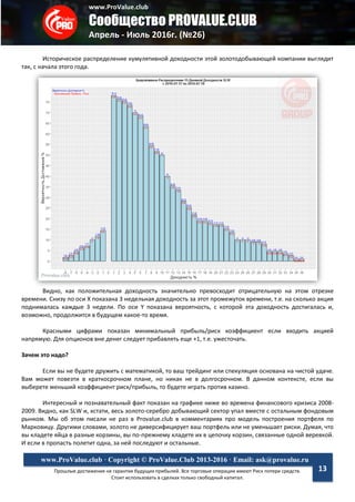 www.ProValue.club
Сообщество PROVALUE.CLUB
Апрель - Июль 2016г. (№26)
Прошлые достижения не гарантия будущих прибылей. Все торговые операции имеют Риск потери средств.
Стоит использовать в сделках только свободный капитал.
www.ProValue.club · Copyright © ProValue.Club 2013-2016 · Email: ask@provalue.ru
13
Историческое распределение кумулятивной доходности этой золотодобывающей компании выглядит
так, с начала этого года.
Видно, как положительная доходность значительно превосходит отрицательную на этом отрезке
времени. Снизу по оси X показана 3 недельная доходность за этот промежуток времени, т.е. на сколько акция
поднималась каждые 3 недели. По оси Y показана вероятность, с которой эта доходность достигалась и,
возможно, продолжится в будущем какое-то время.
Красными цифрами показан минимальный прибыль/риск коэффициент если входить акцией
напрямую. Для опционов вне денег следует прибавлять еще +1, т.е. ужесточать.
Зачем это надо?
Если вы не будете дружить с математикой, то ваш трейдинг или спекуляция основана на чистой удаче.
Вам может повезти в краткосрочном плане, но никак не в долгосрочном. В данном контексте, если вы
выберете меньший коэффициент риск/прибыль, то будете играть против казино.
Интересный и познавательный факт показан на графике ниже во времена финансового кризиса 2008-
2009. Видно, как SLW и, кстати, весь золото-серебро добывающий сектор упал вместе с остальным фондовым
рынком. Мы об этом писали не раз в Provalue.club в комментариях про модель построения портфеля по
Марковицу. Другими словами, золото не диверсифицирует ваш портфель или не уменьшает риски. Думая, что
вы кладете яйца в разные корзины, вы по-прежнему кладете их в цепочку корзин, связанные одной веревкой.
И если в пропасть полетит одна, за ней последуют и остальные.
 
