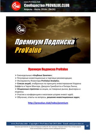 www.ProValue.club
Сообщество PROVALUE.CLUB
Апрель - Июль 2016г. (№26)
Прошлые достижения не гарантия будущих прибылей. Все торговые операции имеют Риск потери средств.
Стоит использовать в сделках только свободный капитал.
www.ProValue.club · Copyright © ProValue.Club 2013-2016 · Email: ask@provalue.ru
19
Премиум Подписка ProValue
 Еженедельные «Клубные Занятия»;
 Регулярные инвестиционные и торговые рекомендации;
 Инструменты Инвестора ProValue Analytics;
 Список акций, отобранных по принципу инвестирования Уоррена
Баффета и Чарли Мангера. Джоуэла Гринблатта и Питера Линча;
 Опционные стратегии на акции, на товарные рынки, фьючерсы и
индексы;
 Участие в конференциях и мозговом штурме инвест идей;
 Обучение, ответы на вопросы, решение инвестиционных задач;
http://provalue.club/index/premium
 
