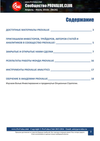 www.ProValue.club
Сообщество PROVALUE.CLUB
Апрель - Июль 2016г. (№26)
Прошлые достижения не гарантия будущих прибылей. Все торговые операции имеют Риск потери средств.
Стоит использовать в сделках только свободный капитал.
www.ProValue.club · Copyright © ProValue.Club 2013-2016 · Email: ask@provalue.ru
2
Содержание
ДОСТУПНЫЕ МАТЕРИАЛЫ PROVALUE _______________________________ 3
ПРИГЛАШАЕМ ИНВЕСТОРОВ, ТРЕЙДЕРОВ, АВТОРОВ СТАТЕЙ И
АНАЛИТИКОВ В СООБЩЕСТВО PROVALUE! ___________________________ 5
ЗАКРЫТЫЕ И ОТКРЫТЫЕ НАМИ СДЕЛКИ_____________________________ 7
РЕЗУЛЬТАТЫ РАБОТЫ ФОНДА PROVALUE ___________________________ 16
ИНСТРУМЕНТЫ PROVALUE ANALYTICS ______________________________ 17
ОБУЧЕНИЕ В АКАДЕМИИ PROVALUE________________________________ 18
Изучаем Вэлью Инвестирование и продвинутые Опционные Стратегии.
 