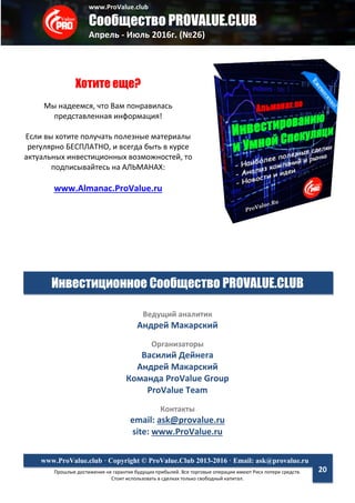www.ProValue.club
Сообщество PROVALUE.CLUB
Апрель - Июль 2016г. (№26)
Прошлые достижения не гарантия будущих прибылей. Все торговые операции имеют Риск потери средств.
Стоит использовать в сделках только свободный капитал.
www.ProValue.club · Copyright © ProValue.Club 2013-2016 · Email: ask@provalue.ru
20
Хотите еще?
Мы надеемся, что Вам понравилась
представленная информация!
Если вы хотите получать полезные материалы
регулярно БЕСПЛАТНО, и всегда быть в курсе
актуальных инвестиционных возможностей, то
подписывайтесь на АЛЬМАНАХ:
www.Almanac.ProValue.ru
Инвестиционное Сообщество PROVALUE.CLUB
Ведущий аналитик
Андрей Макарский
Организаторы
Василий Дейнега
Андрей Макарский
Команда ProValue Group
ProValue Team
Контакты
email: ask@provalue.ru
site: www.ProValue.ru
 