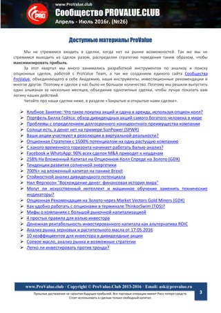 www.ProValue.club
Сообщество PROVALUE.CLUB
Апрель - Июль 2016г. (№26)
Прошлые достижения не гарантия будущих прибылей. Все торговые операции имеют Риск потери средств.
Стоит использовать в сделках только свободный капитал.
www.ProValue.club · Copyright © ProValue.Club 2013-2016 · Email: ask@provalue.ru
3
Доступные материалы ProValue
Мы не стремимся входить в сделки, когда нет на рынке возможностей. Так же мы не
стремимся выходить из сделок разом, распределяя стратегию поведения таким образом, чтобы
максимизировать прибыль.
За этот квартал мы много занимались разработкой инструментов по анализу и поиску
опционных сделок, работой с ProValue Team, а так же созданием единого сайта Сообщества
ProValue, объединяющего в себе Академию, наши инструменты, инвестиционные рекомендации и
многое другое. Поэтому и сделок у нас было не большое количество. Поэтому мы решили выпустить
один альманах за несколько месяцев, объединив однотипные сделки, чтобы лучше показать вам
логику наших действий.
Читайте про наши сделки ниже, в разделе «Закрытые и открытые нами сделки».
 Клубное Занятие: Что такое покупка акций и сдача в аренду, используя опцион колл?
 Портфель Билла Гейтса: обзор дивидендных акций самого богатого человека в мире
 Проблемы с определением долгосрочного конкурентного преимущества компании
 Солнце есть, а денег нет на примере SunPower (SPWR)
 Ваши акции участвуют в революции в виртуальной реальности?
 Опционная Стратегия с 1500% потенциалом на одну растущую компанию
 С какого временного горизонта начинает работать Валью-анализ?
 Facebook и WhatsApp: 90% всех сделок M&A приводят к неудачам
 258% На Вложенный Капитал на Опционном Колл Спреде на Золото (GDX)
 Тенденции развития солнечной энергетики
 700%+ на вложенный капитал на панике Brexit
 Стоймостной анализ дивидендного потенциала
 Нил Фергюсон "Восхождение денег: финансовая история мира"
 Могут ли искусственный интеллект и машинное обучение заменить технические
индикаторы?
 Опционная Рекомендация на Золото через Market Vectors Gold Miners (GDX)
 Как удобно работать с опционами в терминале ThinkorSwim (TOS)?
 Мифы о компаниях с большой рыночной капитализацией
 4 простых правила для вэлью инвестора
 Денежная рентабельность инвестированного капитала как альтернатива ROIC
 Анализ рынка зерновых и растительного масла от 17.05.2016
 10 коэффициентов для инвестора в дивидендные акции
 Соевое масло, анализ рынка и возможные стратегии
 Легко ли инвестировать против тренда?
 