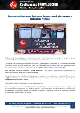 www.ProValue.club
Сообщество PROVALUE.CLUB
Апрель - Июль 2016г. (№26)
Прошлые достижения не гарантия будущих прибылей. Все торговые операции имеют Риск потери средств.
Стоит использовать в сделках только свободный капитал.
www.ProValue.club · Copyright © ProValue.Club 2013-2016 · Email: ask@provalue.ru
5
Приглашаем Инвесторов, Трейдеров, Авторов статей и Аналитиков в
Сообщество ProValue!
Сообщество ProValue объединяет Вэлью Инвесторов и практиков опционных стратегий в единое целое,
позволяя сообща исследовать торговые и инвестиционные стратегии.
Сегодня мы приглашаем практиков инвестирования к обсуждению исследования по трофейным компаниям,
стратегиям Черных Лебедей, индексным и VIX стратегиям работы с волатильностью. Для наших участников
доступны не только обширная wiki и видеотека, но и продвинутые инструменты анализа акций.
Value означает ценность, значение, смысл! ProValue — это методы, исследующие фундаментальные
ценности, преимущества и смысл в инвестировании.
Мы не используем технический анализ, предсказания поведения рынка, прогнозы «экспертов». Мы выявляем
неэффективности рынка, исследуем истинную стоимость активов, находим сделки, дающие преимущество
перед другими участниками рынка.
Присоединяйтесь к обсуждениям и вступайте в Сообщество!
Становитесь участником нашего сообщества. Выкладывайте свои полезные материалы по инвестированию,
мысли по торговым стратегиям, best practice которые у вас выработались. Участвуйте в наших исследованиях
и применяйте полученные знания на практике. Вступайте в закрытые разделы и получайте торговые
рекомендации наши и наших участников.
 