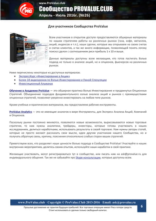 www.ProValue.club
Сообщество PROVALUE.CLUB
Апрель - Июль 2016г. (№26)
Прошлые достижения не гарантия будущих прибылей. Все торговые операции имеют Риск потери средств.
Стоит использовать в сделках только свободный капитал.
www.ProValue.club · Copyright © ProValue.Club 2013-2016 · Email: ask@provalue.ru
6
Для участников Сообщества ProValue
Всем участникам в открытом доступе предоставляются обширные материалы
по нашим стратегиям работы на различных рынках (газа, кофе, металлов,
акций, индексов и т.п.), наши сделки, которые мы открываем на своих счетах
и счетах клиентов, а так же много информации, позволяющей понять логику
поиска сделок с соотношением риск-прибыль 1 к 10 и выше.
Данные материалы доступны всем желающим, кто готов постигать Вэлью
подход не только в анализе акций, но и опционов, фьючерсов на различных
рынках.
Ниже перечислены некоторые из доступных материалов:
 ЭкспрессКурс «Инвестирование в Акции»
 Более 18 видеоуроков по Вэлью Инвестированию и Умной Спекуляции
 Инвестиционный Альманах
Обучение в Академии ProValue — это обширная практика Вэлью Инвестирования и продвинутых Опционных
Стратегий. Объединение подходов фундаментального вэлью анализа акций и рынков с преимуществами
опционных стратегий, позволяют уверенно инвестировать на любом типе рынков.
Кроме учебных и практических материалов, мы предоставляем рабочие инструменты.
ProValue Analytics — это не имеющие аналогов в мире Инструменты, для Экспресс Анализа Акций, Компаний
и Опционов.
Поскольку рынки постоянно меняются, появляются новые возможности, вырисовываются новые торговые
стратегии, то нам нужны аналитики, трейдеры, инвесторы, которые готовы участвовать в наших
исследованиях, делиться наработками, использовать результаты в своей торговле. Нам нужны авторы статей,
которые не просто желают рассказать свои мысли, идеи другим участникам нашего Сообщества, но и
получать обратную связь, критику, пояснения относительно слабых сторон ваших стратегий.
Приветствуем всех, кто разделяет наши ценности Вэлью подхода в Сообществе ProValue! Участвуйте в наших
внутренних мероприятиях, делитесь своим опытом, используйте наши наработки в свой практике.
Желающие участвовать, могут регистрироваться тут в сообществе, или писать нам на ask@provalue.ru для
индивидуального общения. Так же не забывайте про Skype-консультации, которые доступны всем.
 