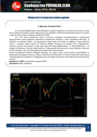 www.ProValue.club
Сообщество PROVALUE.CLUB
Апрель - Июль 2016г. (№26)
Прошлые достижения не гарантия будущих прибылей. Все торговые операции имеют Риск потери средств.
Стоит использовать в сделках только свободный капитал.
www.ProValue.club · Copyright © ProValue.Club 2013-2016 · Email: ask@provalue.ru
7
Закрытые и открытые нами сделки
1. Брексит 30 июня 2016
В конце дня референдума, когда фондовые индексы поднялись и волатильность упала, у меня
было желание поставить совсем небольшую часть портфеля на SPY или банковский сектор. Что, кстати,
и сделал старик Сорос, поставив на Дойче Банк (DB).
Но у нас была аномальная жара, я усиленно занимался исследованиями и опционным
функционалом наших будущих публичных инструментов ProValue, и был откровенно обесточен. А
работать на тяжелую голову – это однозначно плохая идея. И взглянув на графики, у меня возникла
мысль – хорошее время ставить на Черного Лебедя. Опционы пут должны быть недооценены,
поскольку рынок уже вложил в свою цену удачный исход референдума. Т.е. Великобритания – не
выйдет из Еврозоны. Хотя все подготовились к повышенной волатильности и даже брокеры прислали
личные письма о том, что в ближайшие дни может быть жесткая езда.
Наши исследования Черных Лебедей показали, что нужен очень точный расчет риск/прибыль и
регулярного вхождения в рынок, чтобы не пропустить такой момент. А случай с Brexit был уникальным
и беспрецедентным. Вероятно, в будущем рынок уже будет оценивать такие события повышением цен
на путы.
Доходность +700% на вложенные средства (ROI)
Доходность +7% к портфелю
 