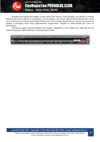 www.ProValue.club
Сообщество PROVALUE.CLUB
Апрель - Июль 2016г. (№26)
Прошлые достижения не гарантия будущих прибылей. Все торговые операции имеют Риск потери средств.
Стоит использовать в сделках только свободный капитал.
www.ProValue.club · Copyright © ProValue.Club 2013-2016 · Email: ask@provalue.ru
8
Досадно было пропустить момент, но мы калачи уже тертые и стали смотреть, как сделать из лимона
лимонад уже после события. Я не удивился, что все опционы колл после падения были переоценены, после
того как прогнал их в нашем анализаторе ProValue.club. Рынок ожидал резкого роста, и только 3 дневные колл
спреды и некоторые коллы были действительно недооценены. Видимо на такой резкий рост никто не
рассчитывал.
Поэтому мы взяли немного 205/206 колл спредов. Подробнее о колл спредах тут. Через два дня мы
закрыли позицию с 700% прибылью, о чем написали в клубе.
 