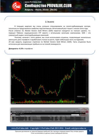www.ProValue.club
Сообщество PROVALUE.CLUB
Апрель - Июль 2016г. (№26)
Прошлые достижения не гарантия будущих прибылей. Все торговые операции имеют Риск потери средств.
Стоит использовать в сделках только свободный капитал.
www.ProValue.club · Copyright © ProValue.Club 2013-2016 · Email: ask@provalue.ru
9
2. Золото
В текущем квартале мы очень успешно спекулировали на золото-добывающем секторе,
поскольку он представлялся наиболее перспективным. Интенсивный рост пошел с начала этого года.
После отметки 19, Market Vectors Gold Miners (GDX) перестал находится на «вэлью» уровне, т.е.
перешел Рубикон недооцененного ETF вместе с остальными золотыми компаниями. GDX – это
совокупный индекс золотодобывающих компаний.
Поэтому, начиная с этого уровня, мы стали использовать опционы, позволяющие значительно
уменьшить риск портфеля и зарабатывать только на росте, теряя небольшую часть на падениях.
29 мая закрыты индексные стратегии по Market Vectors Gold Miners (GDX). Часть опционов была
исполнена для максимизации прибыли из-за плохой ликвидности.
Доходность +5.5% к портфелю
 