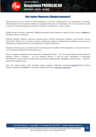 www.ProValue.ru
Академия PROVALUE.RU
ОКТЯБРЬ 2015г. (№20)
Прошлые достижения не гарантия будущих прибылей. Все торговые операции имеют Риск потери средств.
Стоит использовать в сделках только свободный капитал.
www.ProValue.ru · Copyright © ProValue.Ru 2013-2015 · Email: ask@provalue.ru
15
Как теряют Новички и Профессионалы?
Терять деньги это часть процесса инвестирования, но новички и профи делают это совершенно по-разному.
Начинающие пытаются сделать прибыль на каждой инвестиции или спекуляции. Но это не возможно и даже
не нужно. Сознание новобранца заточено и настроено неправильно с самого начала.
Профи смотрят на вещи по другому. Профессиональный вэлью инвестор старается найти, купить и держать в
портфеле хорошие компании.
Новички продают хорошие компании слишком рано. Получив небольшую прибыль, они получают чувство
облегчения. Профи, же в отличие от первых, продолжают держать победителей в портфеле, если ничего не
изменилось в самой компании. Таким образом, и создается богатство!
Продавая слишком рано, вы теряете деньги неправильным способом. Зачем продавать то, что делает деньги,
то, что приносит прибыль? Это бессмысленно.!
Купить и держать хорошую вэлью компанию по правильной цене — вот что в долгосрочном плане приносит
прибыль. Купить и продать — вот что приносит убыток. К тому же здесь нарушается и пропорция
Риск/Прибыль если вы также занимаетесь опционными комбинациями. Продавать слишком рано — нарушать
собственные правила игры.
Зная этот новый секрет, пора составить список хороших компаний используя скринеры Питера Линча,
Грэхема, Гринблатта и Баффета и составить собственный список надежных компаний.
 