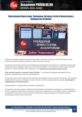 www.ProValue.ru
Академия PROVALUE.RU
ОКТЯБРЬ 2015г. (№20)
Прошлые достижения не гарантия будущих прибылей. Все торговые операции имеют Риск потери средств.
Стоит использовать в сделках только свободный капитал.
www.ProValue.ru · Copyright © ProValue.Ru 2013-2015 · Email: ask@provalue.ru
18
Приглашаем Инвесторов, Трейдеров, Авторов статей и Аналитиков в
Сообщество ProValue!
Сообщество ProValue объединяет Вэлью Инвесторов и практиков опционных стратегий в единое целое,
позволяя сообща исследовать торговые и инвестиционные стратегии.
Сегодня мы приглашаем практиков инвестирования к обсуждению исследования по трофейным компаниям,
стратегиям Черных Лебедей, индексным и VIX стратегиям работы с волатильностью. Для наших участников
доступны не только обширная wiki и видеотека, но и продвинутые инструменты анализа акций.
Value означает ценность, значение, смысл! ProValue — это методы исследующие фундаментальные
ценности, преимущества и смысл в инвестировании.
Мы не используем технический анализ, предсказания поведения рынка, прогнозы «экспертов». Мы выявляем
неэффективности рынка, исследуем истинную стоимость активов, находим сделки, дающие преимущество
перед другими участниками рынка.
Присоединяйтесь к обсуждениям и вступайте в Сообщество!
Становитесь участником нашего сообщества. Выкладывайте свои полезные материалы по инвестированию,
мысли по торговым стратегиям, best practice которые у вас выработались. Участвуйте в наших исследованиях
и применяйте полученные знания на практике. Вступайте в закрытые разделы и получайте торговые
рекомендации наши и наших участников.
 