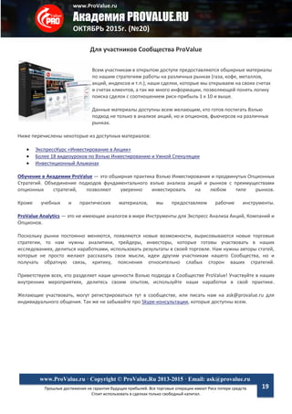 www.ProValue.ru
Академия PROVALUE.RU
ОКТЯБРЬ 2015г. (№20)
Прошлые достижения не гарантия будущих прибылей. Все торговые операции имеют Риск потери средств.
Стоит использовать в сделках только свободный капитал.
www.ProValue.ru · Copyright © ProValue.Ru 2013-2015 · Email: ask@provalue.ru
19
Для участников Сообщества ProValue
Всем участникам в открытом доступе предоставляются обширные материалы
по нашим стратегиям работы на различных рынках (газа, кофе, металлов,
акций, индексов и т.п.), наши сделки, которые мы открываем на своих счетах
и счетах клиентов, а так же много информации, позволяющей понять логику
поиска сделок с соотношением риск-прибыль 1 к 10 и выше.
Данные материалы доступны всем желающим, кто готов постигать Вэлью
подход не только в анализе акций, но и опционов, фьючерсов на различных
рынках.
Ниже перечислены некоторые из доступных материалов:
 ЭкспрессКурс «Инвестирование в Акции»
 Более 18 видеоуроков по Вэлью Инвестированию и Умной Спекуляции
 Инвестиционный Альманах
Обучение в Академии ProValue — это обширная практика Вэлью Инвестирования и продвинутых Опционных
Стратегий. Объединение подходов фундаментального вэлью анализа акций и рынков с преимуществами
опционных стратегий, позволяют уверенно инвестировать на любом типе рынков.
Кроме учебных и практических материалов, мы предоставляем рабочие инструменты.
ProValue Analytics — это не имеющие аналогов в мире Инструменты для Экспресс Анализа Акций, Компаний и
Опционов.
Поскольку рынки постоянно меняются, появляются новые возможности, вырисовываются новые торговые
стратегии, то нам нужны аналитики, трейдеры, инвесторы, которые готовы участвовать в наших
исследованиях, делиться наработками, использовать результаты в своей торговле. Нам нужны авторы статей,
которые не просто желают рассказать свои мысли, идеи другим участникам нашего Сообщества, но и
получать обратную связь, критику, пояснения относительно слабых сторон ваших стратегий.
Приветствуем всех, кто разделяет наши ценности Вэлью подхода в Сообществе ProValue! Участвуйте в наших
внутренних мероприятиях, делитесь своим опытом, используйте наши наработки в свой практике.
Желающие участвовать, могут регистрироваться тут в сообществе, или писать нам на ask@provalue.ru для
индивидуального общения. Так же не забывайте про Skype-консультации, которые доступны всем.
 