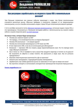 www.ProValue.ru
Академия PROVALUE.RU
ОКТЯБРЬ 2015г. (№20)
Прошлые достижения не гарантия будущих прибылей. Все торговые операции имеют Риск потери средств.
Стоит использовать в сделках только свободный капитал.
www.ProValue.ru · Copyright © ProValue.Ru 2013-2015 · Email: ask@provalue.ru
20
Как регулярно зарабатывать на индексе страха VIX с минимальным
риском?
Чем большие потрясения или важные события происходят в мире, тем более волатильными
становятся различные рынки. Обычные трейдеры и спекулянты страдают от не предсказуемых
скачков рынка, но есть способы использовать индекс страха VIX для получения регулярного дохода!
С 12-го октября начинается поток обучения торговле волатильностью, используя индекс страха VIX, и
его производные. Ознакомиться с базовыми методами работы с волатильностью вы можете прямо
сейчас в нашем открытом уроке на этой странице.
Основные темы, которые будут раскрываься:
 Почему все новички теряют на VIX?
 Что правда, а что очковтирательство со стороны брокеров?
 Почему VIX изначально — это мираж вдали?
 Почему мы используем производные на VIX такие как VXX.
 В чем порочность VXX, и как мы ее используем для обогащения?
 Внимание — торговать VXX это плавать среди маркетмейкерских акул. На что прежде всего
надо обращать внимание?
 Как я попал на -1% от портфеля в пасть акулы? Вы продаете квартиру и платите за это деньги!
Вы выкупаете ее обратно и снова платите. Это реальность в море акул. Как ее успешно
преодолевать?
 Изучаем инвестиционную стратегию От и До на практике!
 Освоите риск менеджмент, подходящий вашему темпераменту.
 Зарабатывать при любом движении рынка не зависимо от того идет он вверх или вниз!
 Вы научитесь находить и использовать конкурентное преимущество опционов перед рынком.
Узнать подробности >>>
 