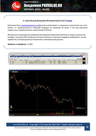www.ProValue.ru
Академия PROVALUE.RU
ОКТЯБРЬ 2015г. (№20)
Прошлые достижения не гарантия будущих прибылей. Все торговые операции имеют Риск потери средств.
Стоит использовать в сделках только свободный капитал.
www.ProValue.ru · Copyright © ProValue.Ru 2013-2015 · Email: ask@provalue.ru
22
2. Анти-Вэлью Компания Westmoreland Coal Co (WLB)
Компания была рекомендована в клубе вэлью инвесторов и опционных спекулянтов как анти-
вэлью, т.е. переоцененная и хороший кандидат на снижение 22 июля. С тех пор компания
падала, как и предполагалось аналитиками ProValue.
Мы решили не дожидаться январской экспирации опционной стратегии и закрыть раньше 30
октября, поскольку 95% прибыли уже было получено. Стратегия подробно разбирается, на Как
заработать на Переоцененных Компаниях с минимальным риском.
Прибыль к портфелю: +1,30%
 