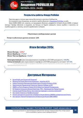 www.ProValue.ru
Академия PROVALUE.RU
ОКТЯБРЬ 2015г. (№20)
Прошлые достижения не гарантия будущих прибылей. Все торговые операции имеют Риск потери средств.
Стоит использовать в сделках только свободный капитал.
www.ProValue.ru · Copyright © ProValue.Ru 2013-2015 · Email: ask@provalue.ru
24
Результаты работы Фонда ProValue
Пригласи друга и получи один месяц бесплатного членства в Сообществе.
Не понимаете язык Альманаха, вы можете пройти обучение в Академии ProValue онлайн.
Имея $5000-10000 счет, новички, не прошедшие обучение, умудряются потерять более $3000, в первые
месяцы! Пройдя обучение в академии, вы больше не будете совершать глупых ошибок и научитесь на
ошибках других и, наконец, начнете зарабатывать на бирже.
Итоги Октября 2015г.
Итого Потерь: -2.0%*
Итого Прибыль: +7.6%*
Итого Чистая Прибыль: +5.6%*
Консервативный: Для консервативного портфеля в $15 000 доходность +44.8%
Спекулятивный: Для агрессивного портфеля в $10 000 доходность составит +67.2%
* сумма указана исходя из портфеля в $10 000. Сделки открывались на большем портфеле, что дает
пропорциональный результат.
Доступные Материалы
 Бычий Кейс для Солнечной Энергии?
 Модная Растущая Убыточная Компания - SolarCity (SCTY)
 Новые Полезные Функции для Инвестора в Provalue Analytics (PVA)
 Практическое Применение Стратегии Черного Лебедя на SPY
 2600% на Росте Индекса Страха VIX 24 Августа в Черный Понедельник.
 #1 Правило Успешного Вэлью Инвестора: 75% - Преимущество Перед Рынком.
 Сканер акций Питера Линча. Как инвестор подходил к анализу компаний?
 Как теряют Новички и Профессионалы?
 Анализ доходности опционов на Выбросе Акции Амазон (AMZN) на Квартальном Отчете.
 Как прошел Черный Понедельник 24 Августа для Russel 2000 (IWM)?
Убыточные и нейтральные сделки
Потери по убыточным сделкам составили -2,0%
 