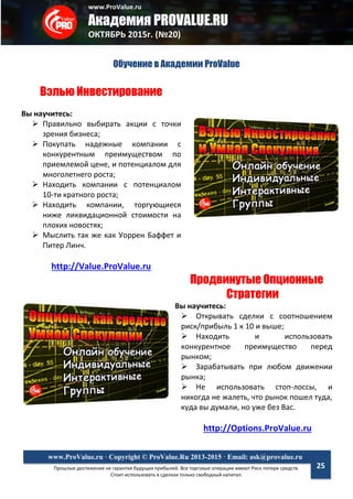 www.ProValue.ru
Академия PROVALUE.RU
ОКТЯБРЬ 2015г. (№20)
Прошлые достижения не гарантия будущих прибылей. Все торговые операции имеют Риск потери средств.
Стоит использовать в сделках только свободный капитал.
www.ProValue.ru · Copyright © ProValue.Ru 2013-2015 · Email: ask@provalue.ru
25
Обучение в Академии ProValue
Вэлью Инвестирование
Вы научитесь:
 Правильно выбирать акции с точки
зрения бизнеса;
 Покупать надежные компании с
конкурентным преимуществом по
приемлемой цене, и потенциалом для
многолетнего роста;
 Находить компании с потенциалом
10-ти кратного роста;
 Находить компании, торгующиеся
ниже ликвидационной стоимости на
плохих новостях;
 Мыслить так же как Уоррен Баффет и
Питер Линч.
http://Value.ProValue.ru
Продвинутые Опционные
Стратегии
Вы научитесь:
 Открывать сделки с соотношением
риск/прибыль 1 к 10 и выше;
 Находить и использовать
конкурентное преимущество перед
рынком;
 Зарабатывать при любом движении
рынка;
 Не использовать стоп-лоссы, и
никогда не жалеть, что рынок пошел туда,
куда вы думали, но уже без Вас.
http://Options.ProValue.ru
 