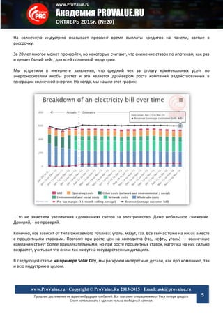 www.ProValue.ru
Академия PROVALUE.RU
ОКТЯБРЬ 2015г. (№20)
Прошлые достижения не гарантия будущих прибылей. Все торговые операции имеют Риск потери средств.
Стоит использовать в сделках только свободный капитал.
www.ProValue.ru · Copyright © ProValue.Ru 2013-2015 · Email: ask@provalue.ru
5
На солнечную индустрию оказывает прессинг время выплаты кредитов на панели, взятые в
рассрочку.
За 20 лет многое может произойти, но некоторые считают, что снижение ставок по ипотекам, как раз
и делает бычий кейс, для всей солнечной индустрии.
Мы встретили в интернете заявления, что средний чек за оплату коммунальных услуг по
энергоносителям якобы растет и это является драйвером роста компаний задействованных в
генерации солнечной энергии. Но когда, мы нашли этот график:
… то не заметили увеличения «домашних» счетов за электричество. Даже небольшое снижение.
Доверяй, - но проверяй.
Конечно, все зависит от типа сжигаемого топлива: уголь, мазут, газ. Все сейчас тоже на низах вместе
с процентными ставками. Поэтому при росте цен на комодитиз (газ, нефть, уголь) — солнечные
компании станут более привлекательными, но при росте процентных ставок, нагрузка на них сильно
возрастет, учитывая что они и так живут на государственных дотациях.
В следующей статье на примере Solar City, мы раскроем интересные детали, как про компанию, так
и всю индустрию в целом.
 