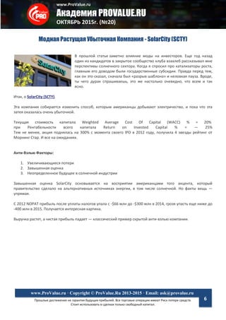 www.ProValue.ru
Академия PROVALUE.RU
ОКТЯБРЬ 2015г. (№20)
Прошлые достижения не гарантия будущих прибылей. Все торговые операции имеют Риск потери средств.
Стоит использовать в сделках только свободный капитал.
www.ProValue.ru · Copyright © ProValue.Ru 2013-2015 · Email: ask@provalue.ru
6
Модная Растущая Убыточная Компания - SolarCity (SCTY)
В прошлой статье заметно влияние моды на инвесторов. Еще год назад
один из кандидатов в закрытое сообщество клуба взахлеб рассказывал мне
перспективы солнечного сектора. Когда я спросил про катализаторы роста,
главным его доводом были государственные субсидии. Правда перед тем,
как он это сказал, сначала был «разрыв шаблона» и неловкая пауза. Вроде,
ты чего дурак спрашиваешь, это же настолько очевидно, что всем и так
ясно.
Итак, о SolarCity (SCTY).
Эта компания собирается изменить способ, которым американцы добывают электричество, и пока что эта
затея оказалась очень убыточной.
Текущая стоимость капитала Weighted Average Cost Of Capital (WACC) % = 20%
при Рентабельности всего капитала Return on Invested Capital % = — 25%
Тем не менее, акция поднялась на 300% с момента своего IPO в 2012 году, получила 4 звезды рейтинг от
Морнинг Стар. И все на ожиданиях.
Анти-Вэлью Факторы:
1. Увеличивающиеся потери
2. Завышенная оценка
3. Неопределенное будущее в солнечной индустрии
Завышенная оценка SolarCity основывается на восприятии американцами того акцента, который
правительство сделало на альтернативных источниках энергии, в том числе солнечной. Но факты вещь —
упрямая.
С 2012 NOPAT прибыль после уплаты налогов упала с -$66 млн до -$300 млн в 2014, грозя упасть еще ниже до
-400 млн в 2015. Получается интересная картина.
Выручка растет, а чистая прибыль падает — классический пример скрытой анти-вэлью компании.
 
