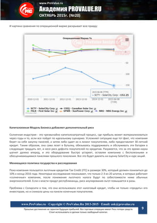 www.ProValue.ru
Академия PROVALUE.RU
ОКТЯБРЬ 2015г. (№20)
Прошлые достижения не гарантия будущих прибылей. Все торговые операции имеют Риск потери средств.
Стоит использовать в сделках только свободный капитал.
www.ProValue.ru · Copyright © ProValue.Ru 2013-2015 · Email: ask@provalue.ru
9
И картина сравнения по операционной марже раскрывает всю правду:
Капиталоемкая Модель Бизнеса добавляет дополнительный риск
Солнечная индустрия - это чрезвычайно капиталозатратный процесс, где прибыль может материализоваться
через годы и то, если все пойдет по идеальному сценарию. Усложняет ситуацию еще тот факт, что компания
берет на себя закупку панелей, а затем либо сдает их в лизинг покупателям, либо предоставляет 30-летний
кредит. Таким образом, она сама лезет в бутылку, обязываясь поддерживать и обслуживать эти батареи в
следующие тридцать лет, и неся риск дефолта покупателей по кредитам. Разумеется, что за это время наука
шагнет далеко вперед, и это оборудование быстро устареет, оставляя компанию с бесполезными и
обесценивающимися панелями прошлого поколения. Все это будет давлеть на оценку SolarCity и курс акций.
Меняющаяся политика государства и расследования
Пока компания пользуется льготным кредитом Tax Credit (ITC) в размере 30%, который должен понизиться до
10% к концу 2016 года. Некоторые исследования показывают, что только 2-3 из 20 штатов, в которых работают
«солнечные» компании, после понижения льготного налога будут по себестоимости ниже обычных
энергоносителей. Если к власти придут республиканцы, риск анулирования льгот повышается в разы.
Проблема с Соларсити в том, что она использовала этот налоговый кредит, чтобы не только «продать» его
инвесторам, но и снижала цены на панели конечным покупателям.
 