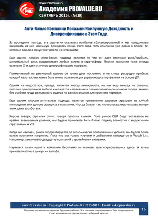 www.ProValue.ru
Академия PROVALUE.RU
СЕНТЯБРЬ 2015г. (№19)
Прошлые достижения не гарантия будущих прибылей. Все торговые операции имеют Риск потери средств.
Стоит использовать в сделках только свободный капитал.
www.ProValue.ru · Copyright © ProValue.Ru 2013-2015 · Email: ask@provalue.ru
16
Анти-Вэлью Компании Показали Наилучшую Доходность и
Диверсификацию в Этом Году.
За последние полгода, эта стратегия оказалась наиболее сбалансированной и мы продолжаем
выжимать из нее максимум дожидаясь конца этого года. 90% компаний уже давно в плюсе, те,
которые вошли в минус уже успели из него выйти.
Еще одним плюсом Анти-Вэлью подхода является то что он дает отличные риск/прибыль,
минимальный риск, выдерживает любые взлеты в стратосферу. Плохие компании тоже иногда
взлетают  и дает отличную диверсификацию портфеля.
Применяемый на регулярной основе он также дает постоянно и не спеша растущую прибыль
каждый квартал, что может быть очень полезным для управляющих портфелями на основе ДУ.
Одним из недостатков, правда, является иногда ликвидность, но мы ведь никуда не спешим,
поэтому при огромном выборе кандидатов и правильно спланированном опционном спреде, можно
без особого труда размазывать ордера по разным акциям для крупного портфеля.
Еще одним плюсом анти-вэлью подхода, является применение дешевых страховок на случай
поглощения или другого сюрприза в компании. Иногда бывает так, что мы оказались неправы но при
этом даже заработали.
Короче говоря, стратегия рулит, говоря простым языком. Пока рынок США будет оставаться на
крайне завышенных уровнях, мы будем применять Анти-Вэлью подход совместно с индексными
стратегиями и VIX.
Когда же наконец, рынок скорректируется до экономически обоснованных уровней, мы будем брать
вэлью компании напрямую. Пока что мы только изучаем и добавляем кандидатов в Watch List.
Например, заманчивую двадцатку компаний с трофейными активами.
Научиться анализировать компании бесплатно вы можете зарегистрировавшись здесь. А затем
принять участие в дискуссии в клубе.
 
